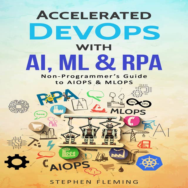 Accelerated DevOps with AI, ML & RPA: Non-Programmer’s Guide to AIOPS & MLOPS: Non-Programmer’s Guide to AIOPS & MLOPS