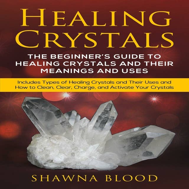 Healing Crystals: The Beginner’s Guide to Healing Crystals and Their Meanings and Uses: Includes Types of Healing Crystals and Their Uses and How to Clean, Clear, Charge, and Activate Your Crystals