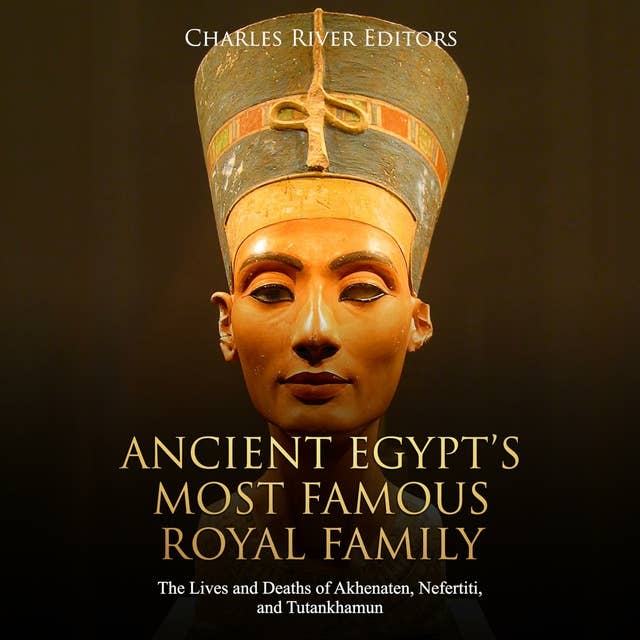 Ancient Egypt’s Most Famous Royal Family: The Lives and Deaths of Akhenaten, Nefertiti, and Tutankhamun