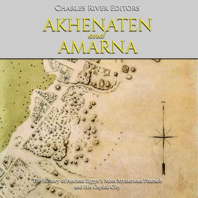 Akhenaten and Amarna: The History of Ancient Egypt’s Most Mysterious Pharaoh and His Capital City