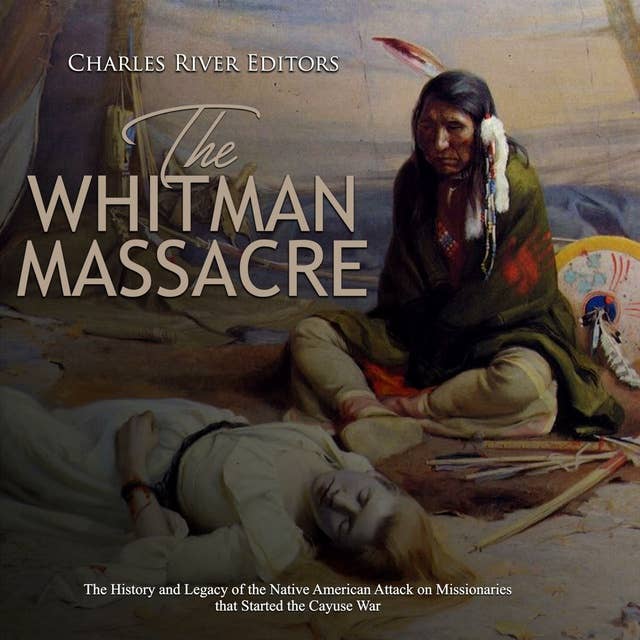 The Whitman Massacre: The History and Legacy of the Native American Attack on Missionaries that Started the Cayuse War