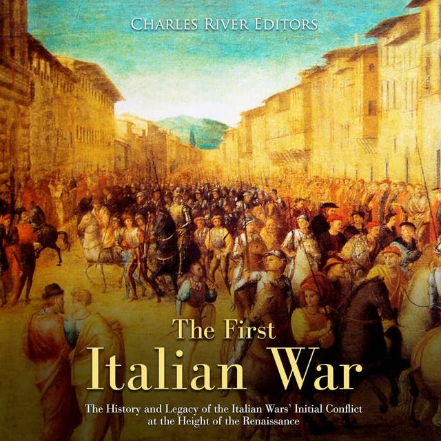 The First Italian War: The History and Legacy of the Italian Wars’ Initial Conflict at the Height of the Renaissance
