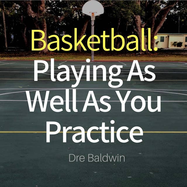 Basketball: Playing as Well as You Practice: Perform In Your Games Just As Well - If Not Better - Than You Perform In Practice