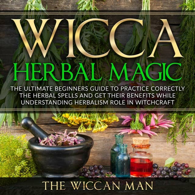 Wicca Herbal Magic: The Ultimate Beginners Guide To Practice correctly the herbal spells and get their benefits while understanding Herbalism Role in Witchcraft