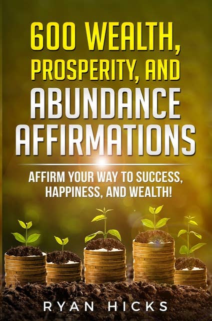 600 Wealth, Prosperity, And Abundance Affirmations: Affirmations Of Success, Happiness, And Wealth!