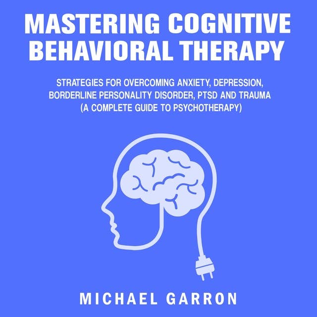 Mastering Cognitive Behavioral Therapy: Strategies for Overcoming Anxiety, Depression, Borderline Personality Disorder, PTSD and Trauma (A Complete Guide to Psychotherapy)