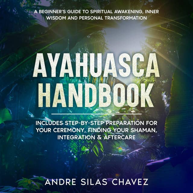 Ayahuasca Handbook: A Beginner's Guide to Spiritual Awakening, Inner Wisdom and Personal Transformation. Includes Step-by-Step Preparation For Your Ceremony, Finding Your Shaman, Integration & Aftercare