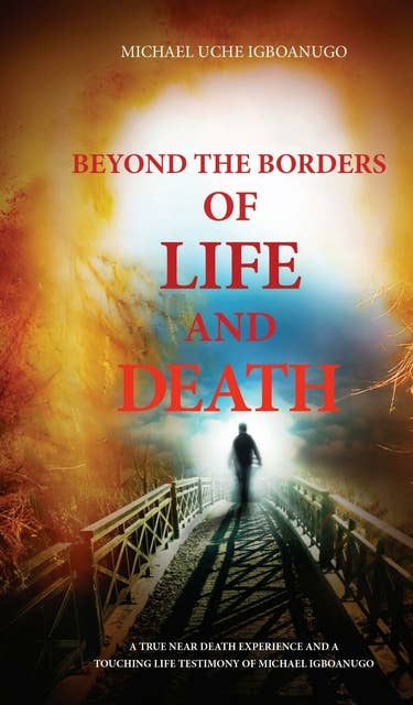 BEYOND THE BORDERS OF LIFE AND DEATH: A true near death experience and a touching life testimony of  Michael Igboanugo