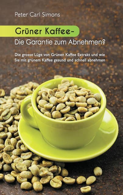 Grüner Kaffee - Die Garantie zum Abnehmen?: Die grosse Lüge vom grünen Kaffee-Extrakt und wie Sie mit grünem Kaffee gesund und schnell abnehmen.