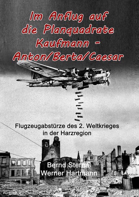 Im Anflug auf die Planquadrate Kaufmann - Anton/Berta/Caesar: Flugzeugabstürze des 2. Weltkrieges in der Harzregion