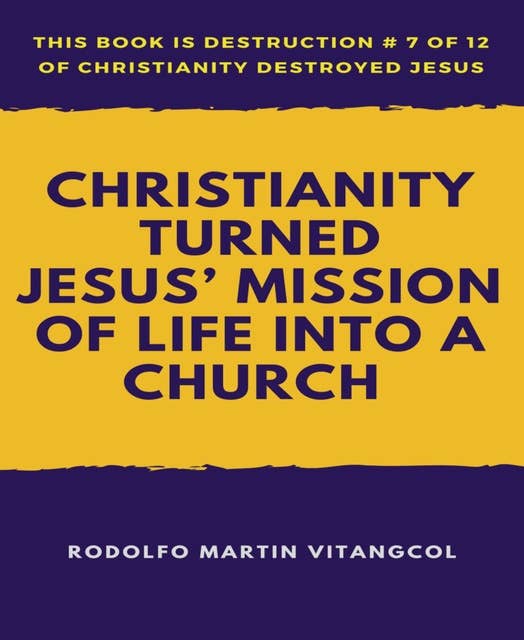 Christianity Turned Jesus' Mission of Life Into a Church: This book is Destruction # 7 of 12 Of  Christianity Destroyed Jesus