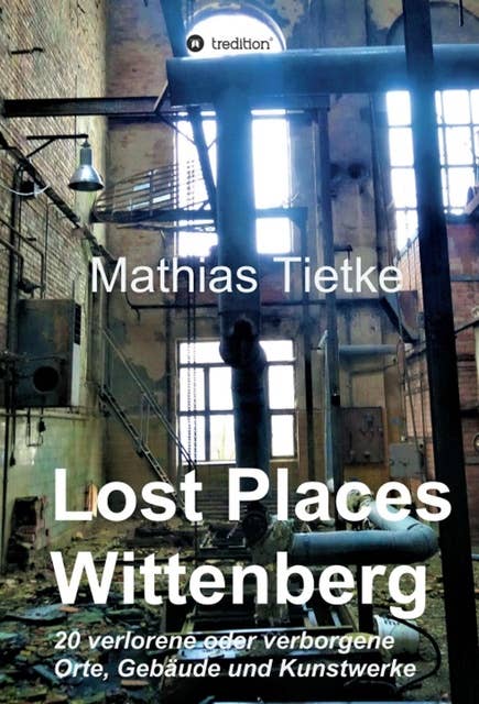 Lost Places - Wittenberg - Ein Text-Fotoband zu dem, was im Verborgenen liegt oder verloren ging: 20 verlorene oder verborgene Orte, Gebäude und Kunstwerke