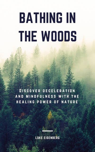 Bathing In The Woods: Discover Deceleration And Mindfulness With The Healing Power Of Nature (Increase Health, Satisfaction And Well-Being Through The Healing Power Of Nature)