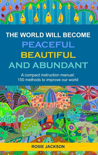 The World will become Peaceful, Beautiful and Abundant: A compact instruction manual: 150 methods to improve our world