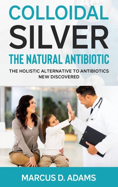 Colloidal Silver - The Natural Antibiotic: The Holistic Alternative To Antibiotics New Discovered