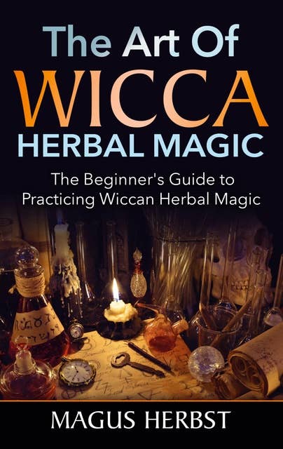 The Art of Wicca Herbal Magic: The Beginner's Guide to Practicing Wiccan Herbal Magic