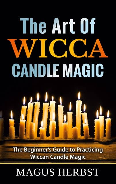 The Art Of Wicca Candle Magic: The Beginner's Guide to Practicing Wiccan Candle Magic