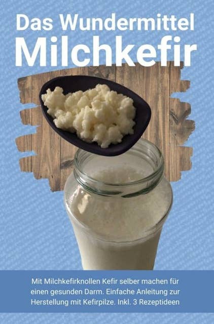 Das Wundermittel Milchkefir: Mit Milchkefirknollen Kefir selber machen für einen gesunden Darm. Einfache Anleitung zur Herstellung mit Kefirpilze. Inkl. 3 Rezeptideen