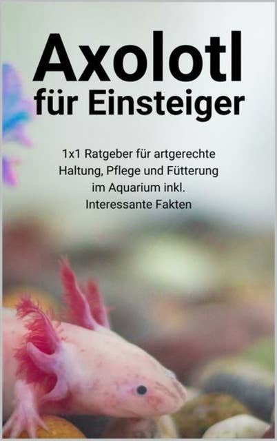 Axolotl für Einsteiger: 1x1 Ratgeber für artgerechte Haltung, Pflege und Fütterung im Aquarium inkl. Interessante Fakten
