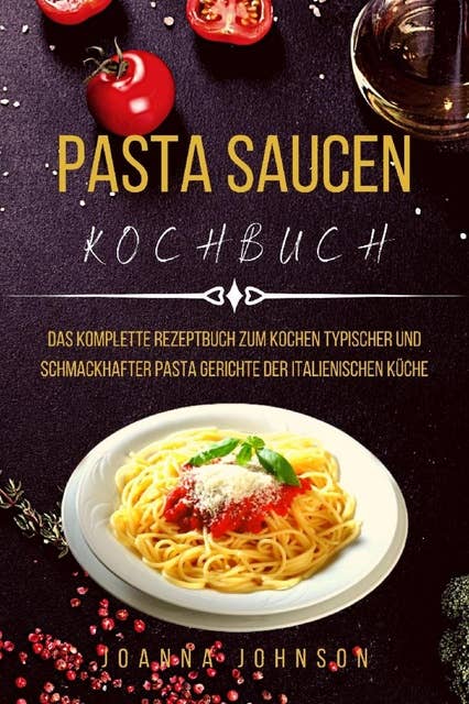 PASTA SAUCEN KOCHBUCH: Das Komplette Rezeptbuch Zum Kochen Typischer Und Schmackhafter Pasta gerichte Der Italienischen Küche