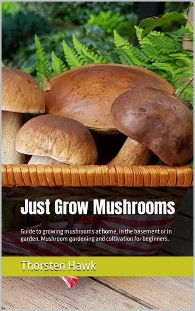 Just Grow Mushrooms: Guide to growing mushrooms at home, in the basement or in garden. Mushroom gardening and cultivation for beginners.