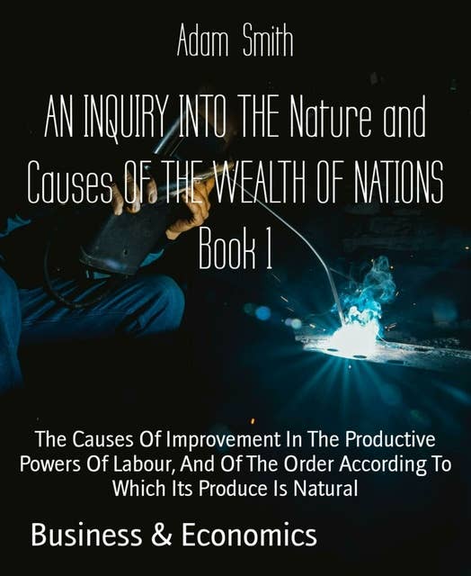 AN INQUIRY INTO THE Nature and Causes OF THE WEALTH OF NATIONS Book 1: The Causes Of Improvement In The Productive Powers Of Labour, And Of The Order According To Which Its Produce Is Natural