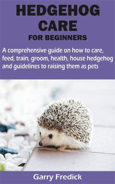 HEDGEHOG CARE FOR BEGINNERS: A comprehensive guide on how to care, feed, train, groom, health, house hedgehog and guidelines to raising them as pets