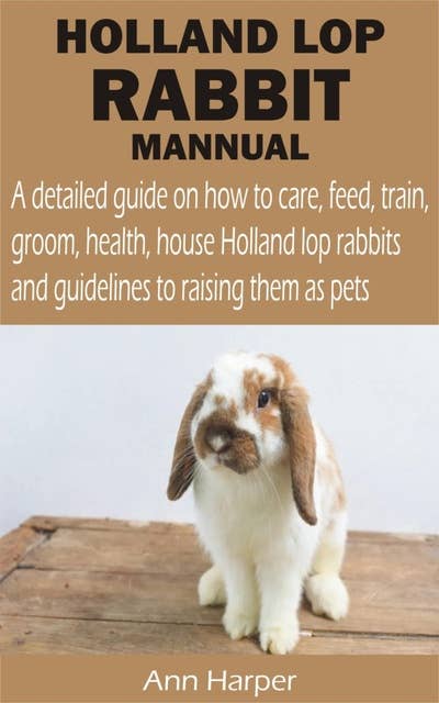 HOLLAND LOP RABBIT MANNUAL: A detailed guide on how to care, feed, train, groom, health, house Holland lop rabbits and guidelines to raising them as