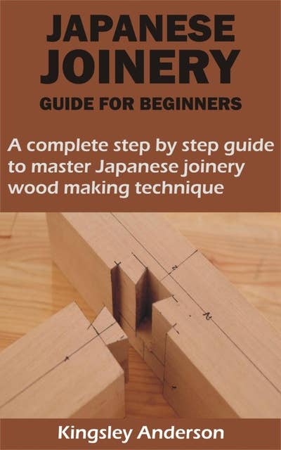 JAPANESE JOINERY GUIDE FOR BEGINNERS: A complete step by step guide to master Japanese joinery wood making technique