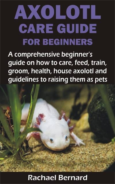AXOLOTL CARE GUIDE FOR BEGINNERS: A comprehensive beginner's guide on how to care, feed, train, groom, health, house axolotl and guidelines to raising the