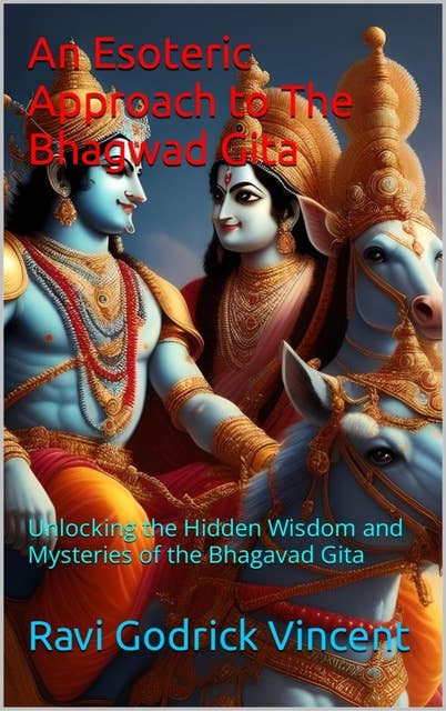 An Esoteric Approach to The Bhagwad Gita: Unlocking the Hidden Wisdom and Mysteries of the Bhagavad Gita