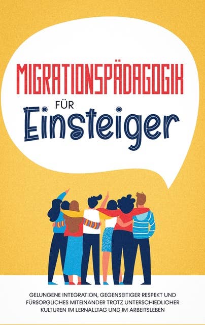 Migrationspädagogik für Einsteiger: Gelungene Integration, gegenseitiger Respekt und fürsorgliches Miteinander trotz unterschiedlicher Kulturen im Lernalltag und im Arbeitsleben