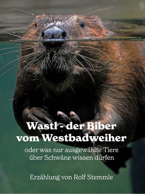 Wastl, der Biber vom Westbadweiher: oder was nur ausgewählte Tiere über Schwäne wissen dürfen