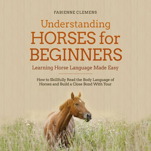 Understanding Horses for Beginners - Learning Horse Language Made Easy: How to Skillfully Read the Body Language of Horses and Build a Close Bond With Your Horse