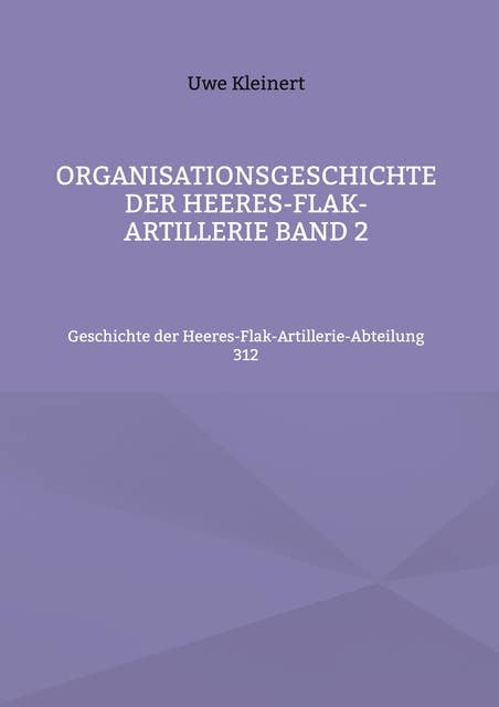 Organisationsgeschichte der Heeres-Flak-Artillerie Band 2: Geschichte der Heeres-Flak-Artillerie-Abteilung 312