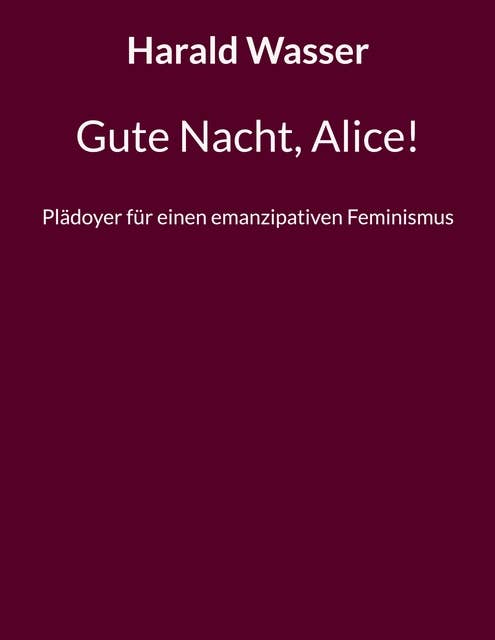 Gute Nacht, Alice!: Plädoyer für einen emanzipativen Feminismus
