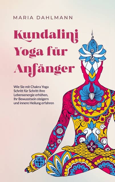 Kundalini Yoga für Anfänger: Wie Sie mit Chakra Yoga Schritt für Schritt Ihre Lebensenergie erhöhen, Ihr Bewusstsein steigern und innere Heilung erfahren