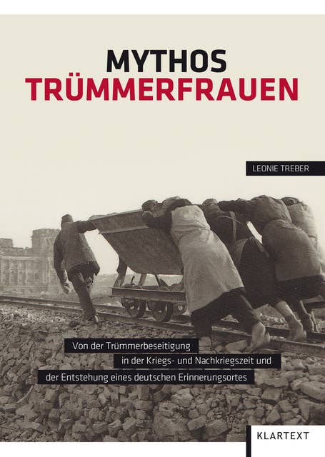 Mythos Trümmerfrauen: Von der Trümmerbeseitigung in der Kriegs- und Nachkriegszeit und der Entstehung eines deutschen Erinnerungsortes