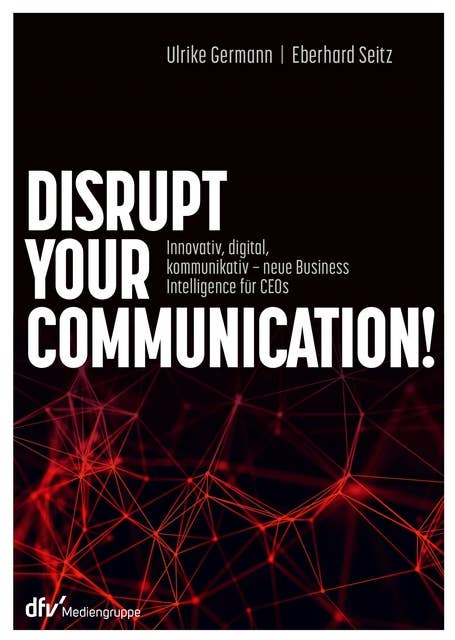 Disrupt your Communication!: Innovativ, digital, kommunikativ – neue Business Intelligence für CEOs