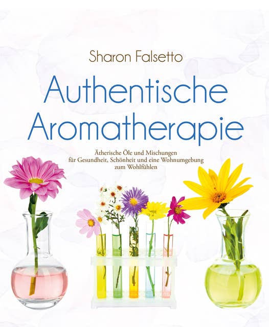 Authentische Aromatherapie: Ätherische Öle und Mischungen für Gesundheit, Schönheit und eine Wohnumgebung zum Wohlfühlen
