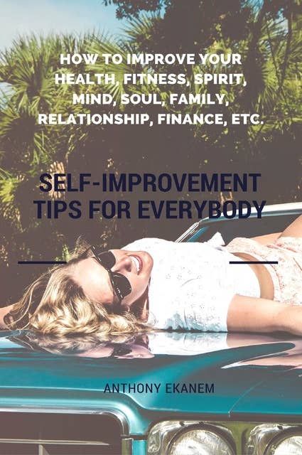 Self-Improvement Tips for Everybody: How to Improve Your Health, Fitness, Spirit, Mind, Soul, Family, Relationship, Finance, etc.