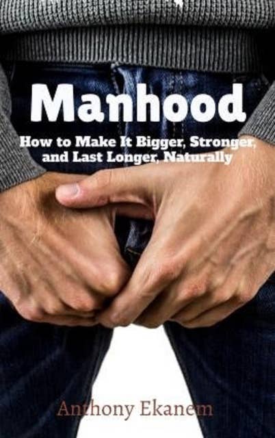Manhood: How to Make IT Bigger, Stronger and Last Longer Naturally