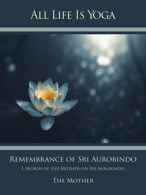 All Life Is Yoga: Remembrance of Sri Aurobindo (1): I. Words of the Mother on Sri Aurobindo