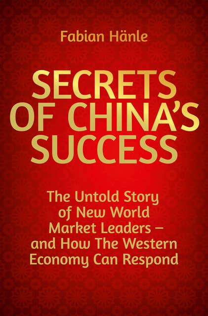 Secrets of China's Success: The Untold Story of New World Market Leaders – and How The Western Economy Can Respond