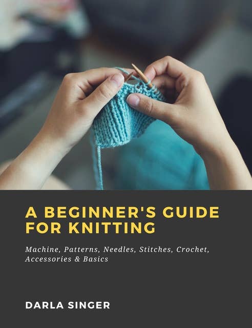 A Beginner's Guide for Knitting: Machine, Patterns, Needles, Stitches, Crochet, Accessories & Basics