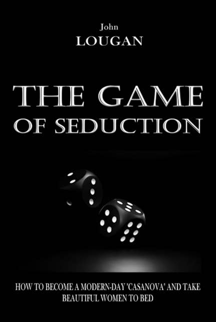 The Game Of Seduction: How To Become A Modern-day "casanova" And Take Beautiful Women To Bed.