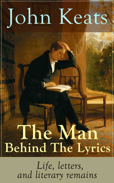 John Keats – The Man Behind The Lyrics: Life, Letters, And Literary Remains: Complete Letters and Two Extensive Biographies of one of the most beloved English Romantic poets