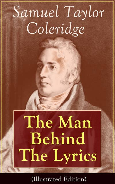 Samuel Taylor Coleridge: The Man Behind The Lyrics (Illustrated Edition): Autobiographical Works (Memoirs, Complete Letters, Literary Introspection, Thoughts and Notes on Poetry); Including Extensive Biographies and Studies on S. T. Coleridge