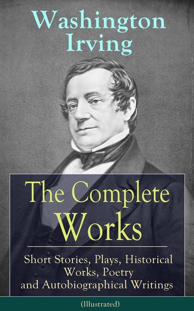Cover for The Complete Works of Washington Irving: Short Stories, Plays, Historical Works, Poetry and Autobiographical Writings (Illustrated): The Entire Opus of the Prolific American Writer, Biographer and Historian, Including The Legend of Sleepy Hollow, Rip Van Winkle, The Sketch Book of Geoffrey Crayon, Bracebridge Hall and many more