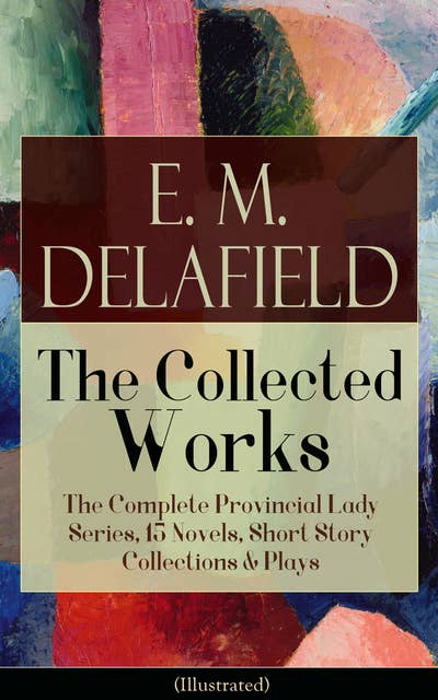 Collected Works of E. M. Delafield: The Complete Provincial Lady Series, 15 Novels, Short Story Collections & Plays (Illustrated): Zella Sees Herself, The Diary of a Provincial Lady, The War-Workers, Consequences, Gay Life, The Heel of Achilles, Humbug...